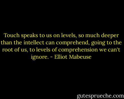 Touch speaks to us on levels, so much deeper than the intellect can comprehend, going to the root of us, to levels of comprehension we can't ignore. - Elliot Mabeuse