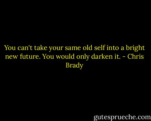 You can't take your same old self into a bright new future. You would only darken it. - Chris Brady