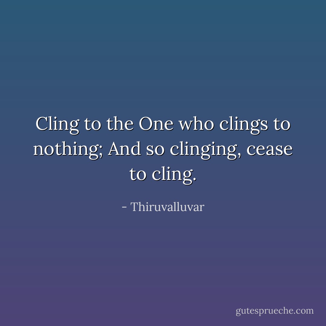 Cling to the One who clings to nothing;<br />And so clinging, cease to cling. - Thiruvalluvar