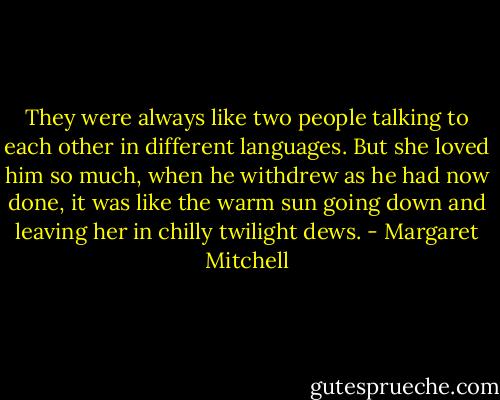 They were always like two people talking to each other in different languages. But she loved him so much, when he withdrew as he had now done, it was like the warm sun going down and leaving her in chilly twilight dews. - Margaret Mitchell