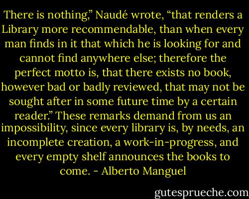 There is nothing,” Naudé wrote, “that renders a Library more recommendable, than when every man finds in it that which he is looking for and cannot find anywhere else; therefore the perfect motto is, that there exists no book, however bad or badly reviewed, that may not be sought after in some future time by a certain reader.” These remarks demand from us an impossibility, since every library is, by needs, an incomplete creation, a work-in-progress, and every empty shelf announces the books to come. - Alberto Manguel