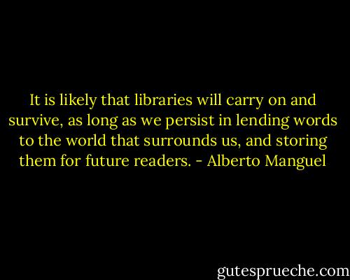 It is likely that libraries will carry on and survive, as long as we persist in lending words to the world that surrounds us, and storing them for future readers. - Alberto Manguel