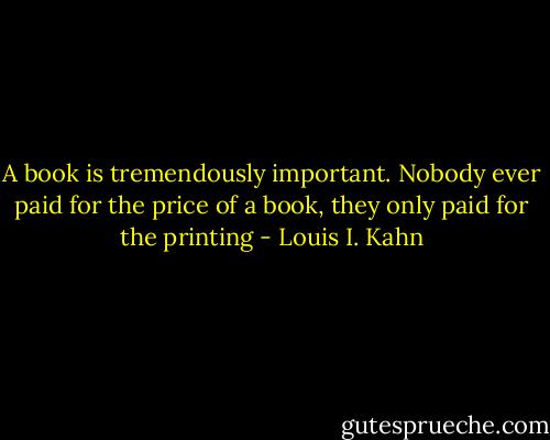 A book is tremendously important. Nobody ever paid for the price of a book, they only paid for the printing - Louis I. Kahn