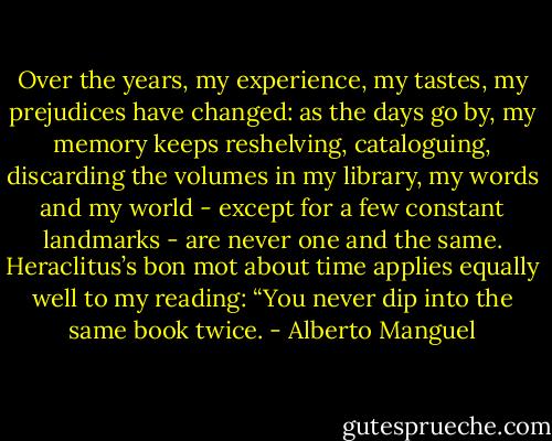 Over the years, my experience, my tastes, my prejudices have changed: as the days go by, my memory keeps reshelving, cataloguing, discarding the volumes in my library, my words and my world - except for a few constant landmarks - are never one and the same. Heraclitus’s bon mot about time applies equally well to my reading: “You never dip into the same book twice. - Alberto Manguel