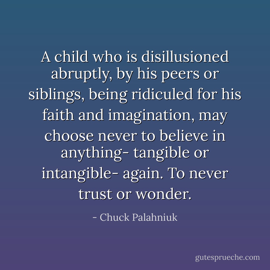 A child who is disillusioned abruptly, by his peers or siblings, being ridiculed for his faith and imagination, may choose never to believe in anything- tangible or intangible- again. To never trust or wonder. - Chuck Palahniuk