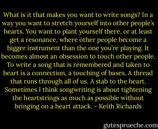 What is it that makes you want to write songs? In a way you want to stretch yourself into other people’s hearts. You want to plant yourself there, or at least get a resonance, where other people become a bigger instrument than the one you’re playing. It becomes almost an obsession to touch other people. To write a song that is remembered and taken to heart is a connection, a touching of bases. A thread that runs through all of us. A stab to the heart. Sometimes I think songwriting is about tightening the heartstrings as much as possible without bringing on a heart attack. - Keith Richards