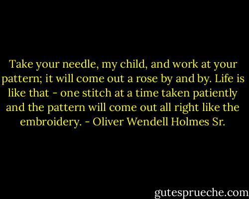 Take your needle, my child, and work at your pattern; it will come out a<br />rose by and by. Life is like that - one stitch at a time taken patiently<br />and the pattern will come out all right like the embroidery. - Oliver Wendell Holmes Sr.
