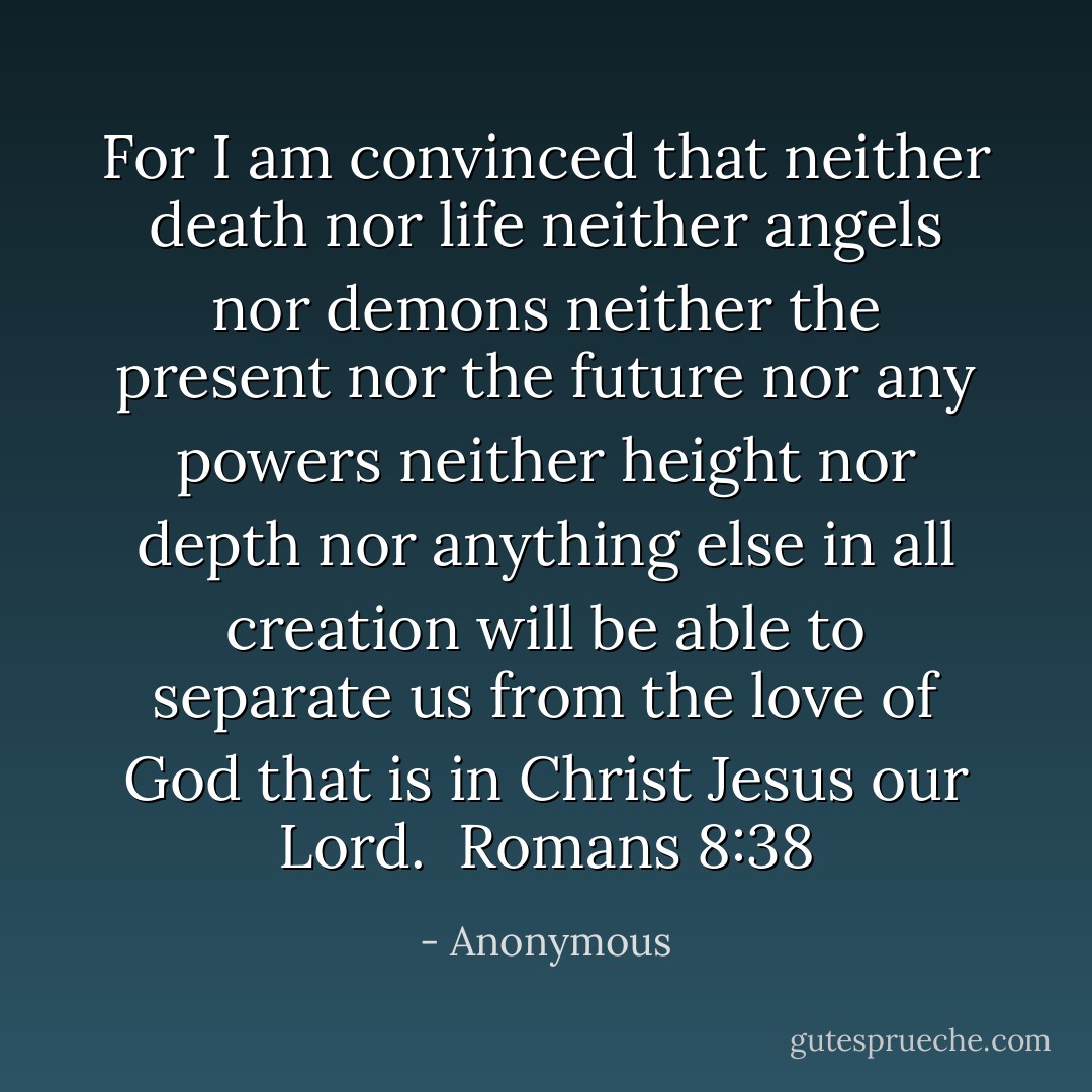 For I am convinced that neither death nor life neither angels nor demons neither the present nor the future nor any powers neither height nor depth nor anything else in all creation will be able to separate us from the love of God that is in Christ Jesus our Lord.<br /><br />Romans 8:38 - Anonymous