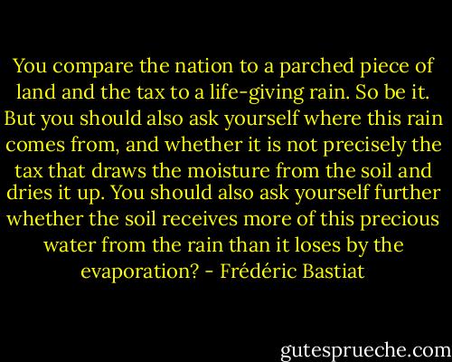 You compare the nation to a parched piece of land and the tax to a life-giving rain. So be it. But you should also ask yourself where this rain comes from, and whether it is not precisely the tax that draws the moisture from the soil and dries it up. You should also ask yourself further whether the soil receives more of this precious water from the rain than it loses by the evaporation? - Frédéric Bastiat