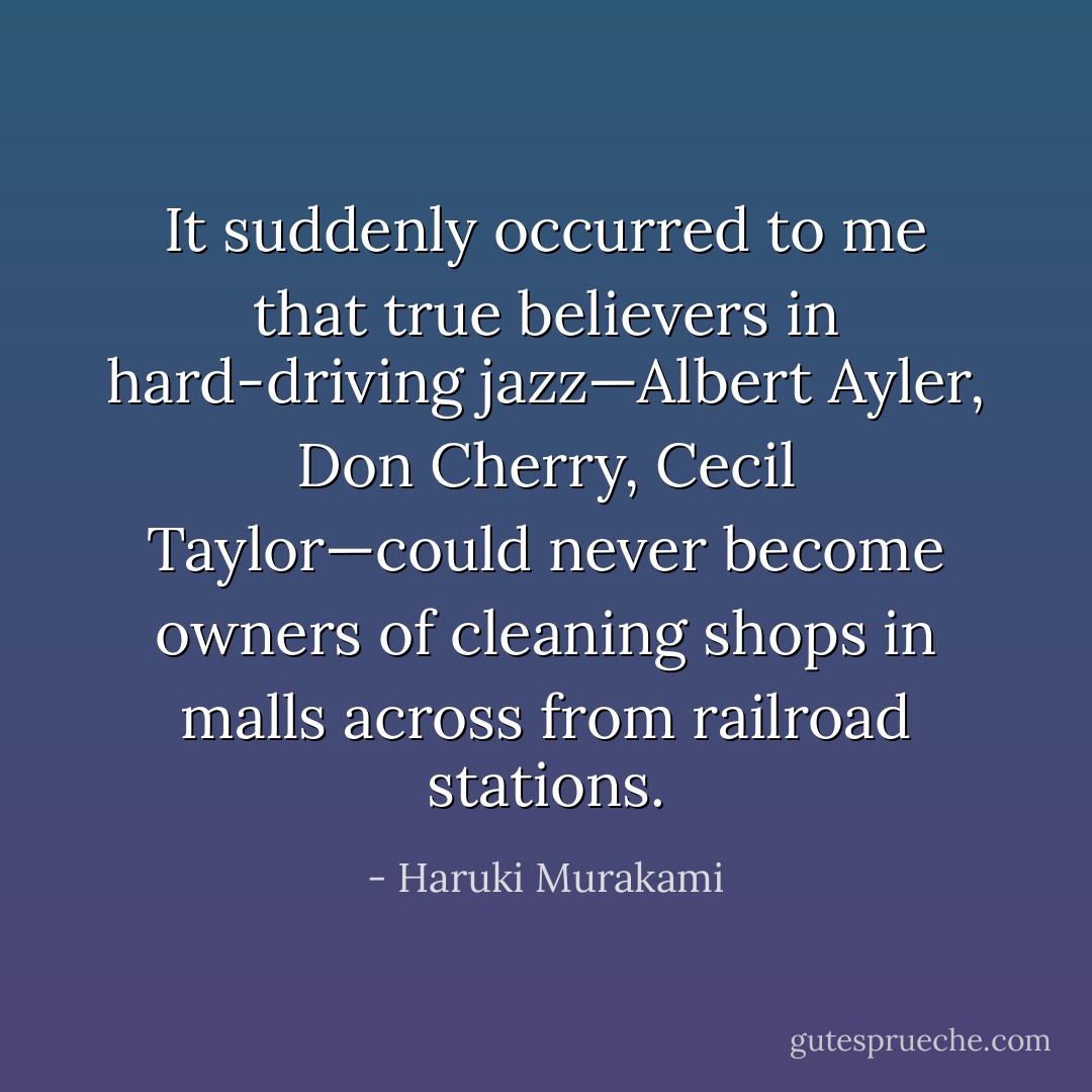 It suddenly occurred to me that true believers in hard-driving jazz—Albert Ayler, Don Cherry, Cecil Taylor—could never become owners of cleaning shops in malls across from railroad stations. - Haruki Murakami