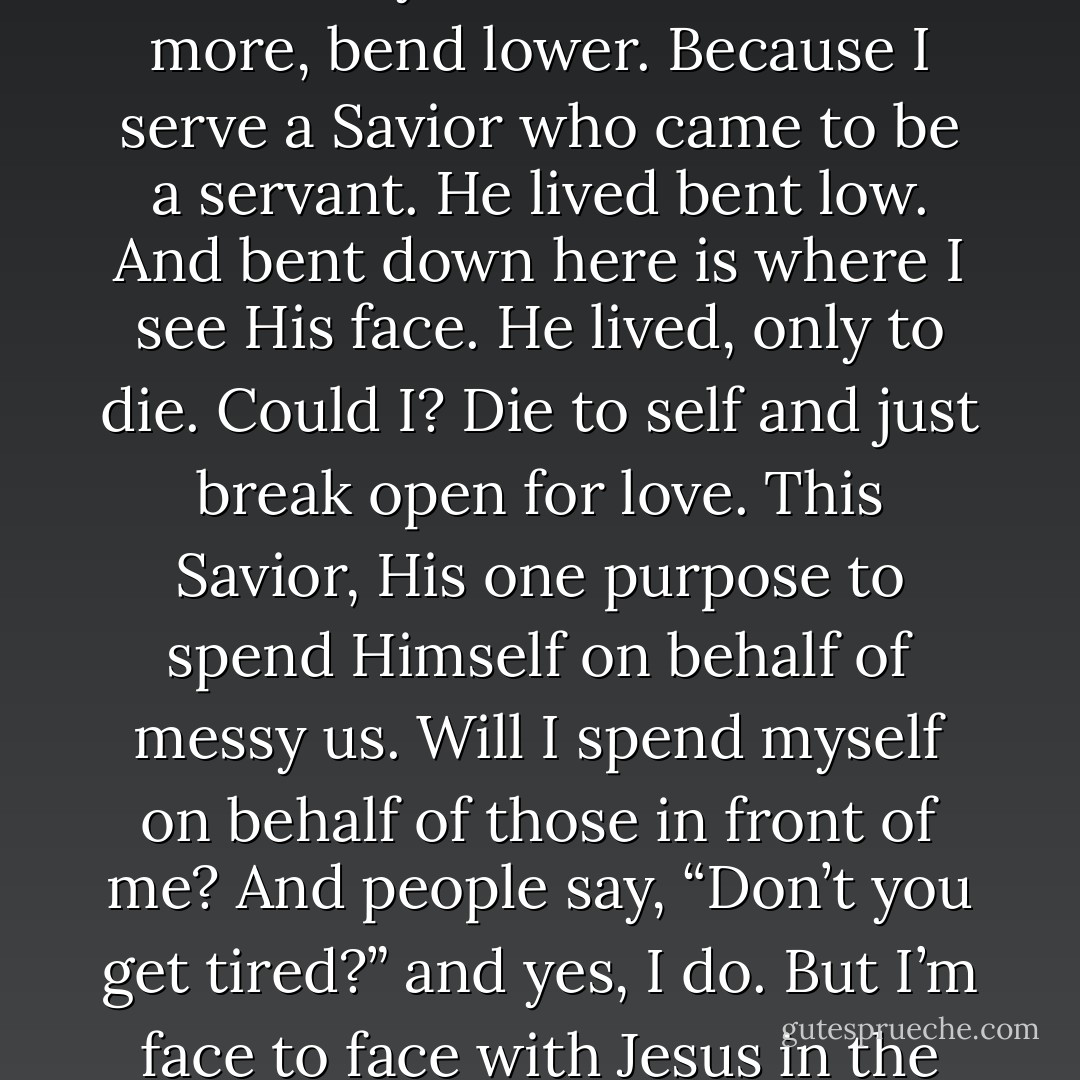 We bend. I bend to sweep crumbs and I bend to wipe vomit and I bend to pick up little ones and wipe away tears... And at the end of these days I bend next to the bed and I ask only that I could bend more, bend lower. Because I serve a Savior who came to be a servant. He lived bent low. And bent down here is where I see His face. He lived, only to die. Could I? Die to self and just break open for love. This Savior, His one purpose to spend Himself on behalf of messy us. Will I spend myself on behalf of those in front of me? And people say, “Don’t you get tired?” and yes, I do. But I’m face to face with Jesus in the dirt, and the more I bend the harder and better and fuller this life gets. And sure, we are tired, but oh we are happy. Because bent down low is where we find fullness of Joy. - Katie      Davis