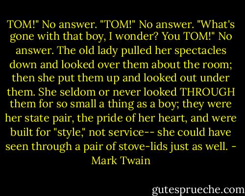‎TOM!"<br />No answer.<br />"TOM!"<br />No answer.<br />"What's gone with that boy, I wonder? You TOM!"<br />No answer.<br />The old lady pulled her spectacles down and looked over them about the room; then she put them up and looked out under them. She seldom or never looked THROUGH them for so small a thing as a boy; they were her state pair, the pride of her heart, and were built for "style," not service-- she could have seen through a pair of stove-lids just as well. - Mark Twain