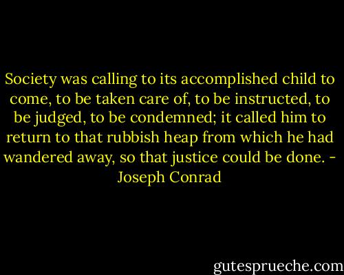 Society was calling to its accomplished child to come, to be taken care of, to be instructed, to be judged, to be condemned; it called him to return to that rubbish heap from which he had wandered away, so that justice could be done. - Joseph Conrad