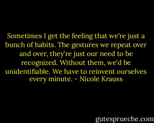 Sometimes I get the feeling that we're just a bunch of habits. The gestures we repeat over and over, they're just our need to be recognized. Without them, we'd be unidentifiable. We have to reinvent ourselves every minute. - Nicole Krauss