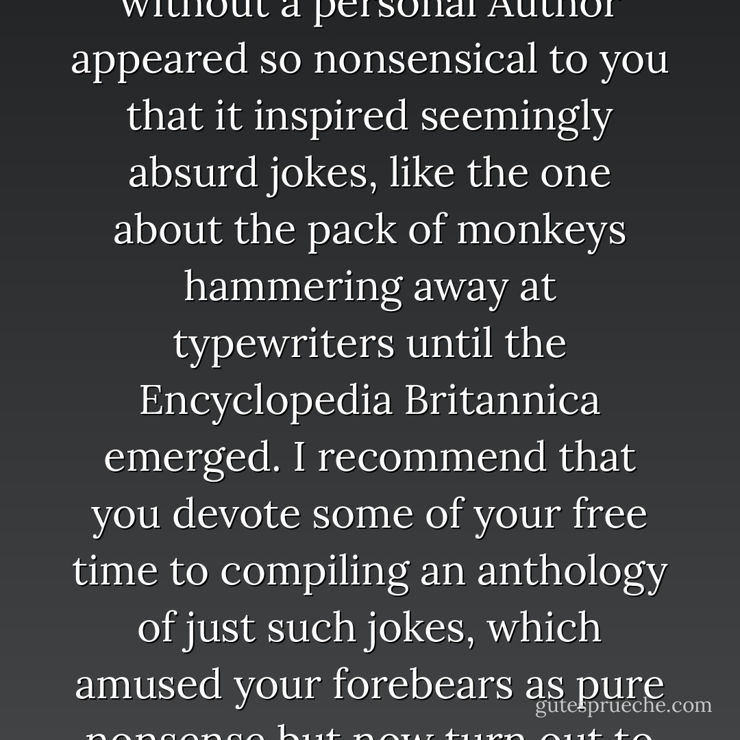 Only a hundred years ago the idea that an order might arise without a personal Author appeared so nonsensical to you that it inspired seemingly absurd jokes, like the one about the pack of monkeys hammering away at typewriters until the Encyclopedia Britannica emerged. I recommend that you devote some of your free time to compiling an anthology of just such jokes, which amused your forebears as pure nonsense but now turn out to be parables of Nature. - Stanisław Lem
