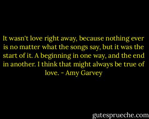 It wasn't love right away, because nothing ever is no matter what the songs say, but it was the start of it. A beginning in one way, and the end in another. I think that might always be true of love. - Amy Garvey