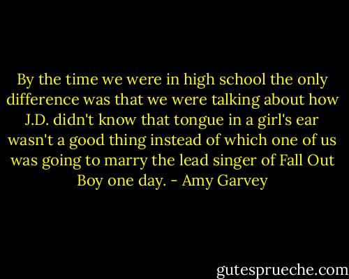 By the time we were in high school the only difference was that we were talking about how J.D. didn't know that tongue in a girl's ear wasn't a good thing instead of which one of us was going to marry the lead singer of Fall Out Boy one day. - Amy Garvey
