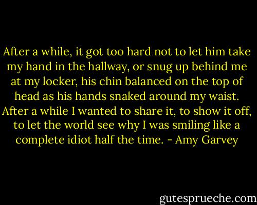 After a while, it got too hard not to let him take my hand in the hallway, or snug up behind me at my locker, his chin balanced on the top of head as his hands snaked around my waist. After a while I wanted to share it, to show it off, to let the world see why I was smiling like a complete idiot half the time. - Amy Garvey