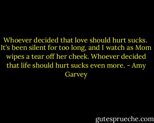 Whoever decided that love should hurt sucks.<br /><br />It's been silent for too long, and I watch as Mom wipes a tear off her cheek. Whoever decided that life should hurt sucks even more. - Amy Garvey