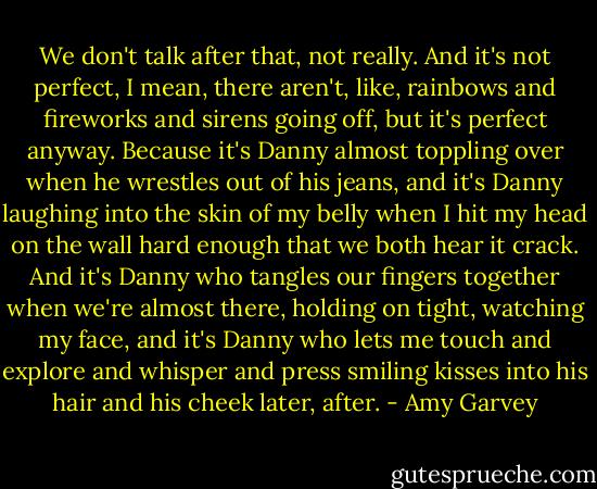 We don't talk after that, not really. And it's not perfect, I mean, there aren't, like, rainbows and fireworks and sirens going off, but it's perfect anyway. Because it's Danny almost toppling over when he wrestles out of his jeans, and it's Danny laughing into the skin of my belly when I hit my head on the wall hard enough that we both hear it crack. And it's Danny who tangles our fingers together when we're almost there, holding on tight, watching my face, and it's Danny who lets me touch and explore and whisper and press smiling kisses into his hair and his cheek later, after. - Amy Garvey