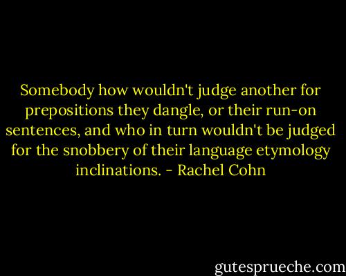 Somebody how wouldn't judge another for prepositions they dangle, or their run-on sentences, and who in turn wouldn't be judged for the snobbery of their language etymology inclinations. - Rachel Cohn