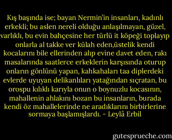 Kış başında ise; bayan Nermin’in insanları, kadınlı erkekli; bu aslen nereli olduğu anlaşılmayan, güzel, varlıklı, bu evin bahçesine her türlü it köpeği toplayıp onlarla al takke ver külah eden,üstelik kendi kocalarını bile ellerinden alıp evine davet eden, rakı masalarında saatlerce erkeklerin karşısında oturup onların gönlünü yapan, kahkahaları taa diplerdeki evlerde uyuyan delikanlıları yatağından sıçratan, bu orospu kılıklı karıyla onun o boynuzlu kocasının, mahallenin ahlakını bozan bu insanların, burada kendi öz mahallelerinde ne aradıklarını birbirlerine sormaya başlamışlardı. - Leylâ Erbil