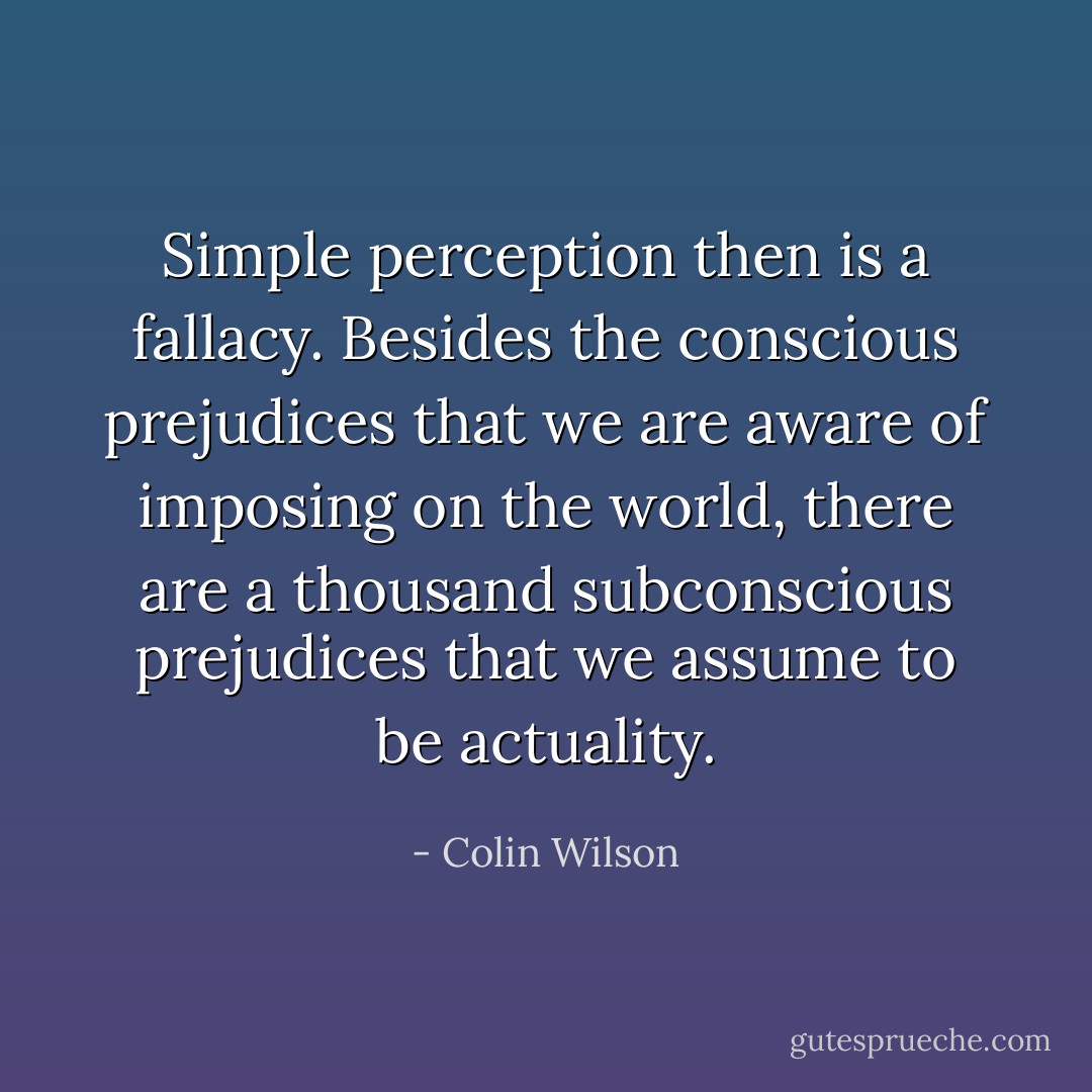 Simple perception then is a fallacy. Besides the conscious prejudices that we are aware of imposing on the world, there are a thousand subconscious prejudices that we assume to be actuality. - Colin Wilson