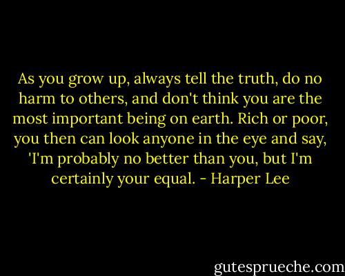 As you grow up, always tell the truth, do no harm to others, and don't think you are the most important being on earth. Rich or poor, you then can look anyone in the eye and say, 'I'm probably no better than you, but I'm certainly your equal. - Harper Lee