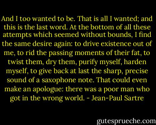And I too wanted to be. That is all I wanted; and this is the last word. At the bottom of all these attempts which seemed without bounds, I find the same desire again: to drive existence out of me, to rid the passing moments of their fat, to twist them, dry them, purify myself, harden myself, to give back at last the sharp, precise sound of a saxophone note. That could even make an apologue: there was a poor man who got in the wrong world. - Jean-Paul Sartre