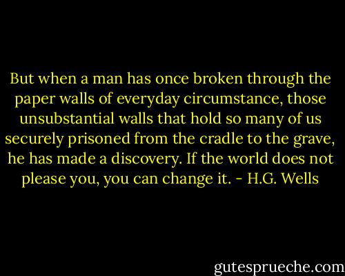 But when a man has once broken through the paper walls of everyday circumstance, those unsubstantial walls that hold so many of us securely prisoned from the cradle to the grave, he has made a discovery. If the world does not please you, you can change it. - H.G. Wells