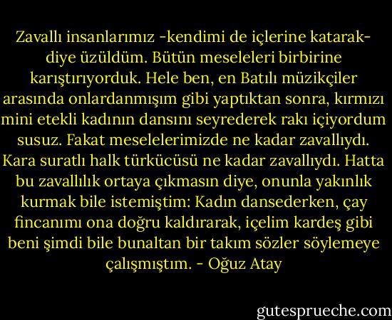 Zavallı insanlarımız -kendimi de içlerine katarak- diye üzüldüm. Bütün meseleleri birbirine karıştırıyorduk. Hele ben, en Batılı müzikçiler arasında onlardanmışım gibi yaptıktan sonra, kırmızı mini etekli kadının dansını seyrederek rakı içiyordum susuz. Fakat meselelerimizde ne kadar zavallıydı. Kara suratlı halk türkücüsü ne kadar zavallıydı. Hatta bu zavallılık ortaya çıkmasın diye, onunla yakınlık kurmak bile istemiştim: Kadın dansederken, çay fincanımı ona doğru kaldırarak, içelim kardeş gibi beni şimdi bile bunaltan bir takım sözler söylemeye çalışmıştım. - Oğuz Atay