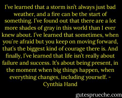 I’ve learned that a storm isn’t always just bad weather, and a fire can be the start of something. I’ve found out that there are a lot more shades of gray in this world than I ever knew about. I’ve learned that sometimes, when you´re afraid but you keep on moving forward, that’s the biggest kind of courage there is. And finally, I’ve learned that life isn’t really about failure and success. It’s about being present, in the moment when big things happen, when everything changes, including yourself. - Cynthia Hand