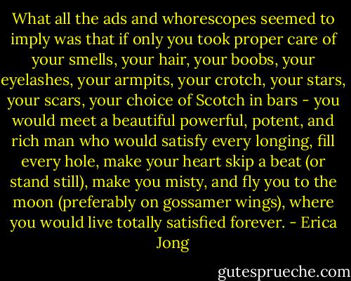 What all the ads and whorescopes seemed to imply was that if only you took proper care of your smells, your hair, your boobs, your eyelashes, your armpits, your crotch, your stars, your scars, your choice of Scotch in bars - you would meet a beautiful powerful, potent, and rich man who would satisfy every longing, fill every hole, make your heart skip a beat (or stand still), make you misty, and fly you to the moon (preferably on gossamer wings), where you would live totally satisfied forever. - Erica Jong