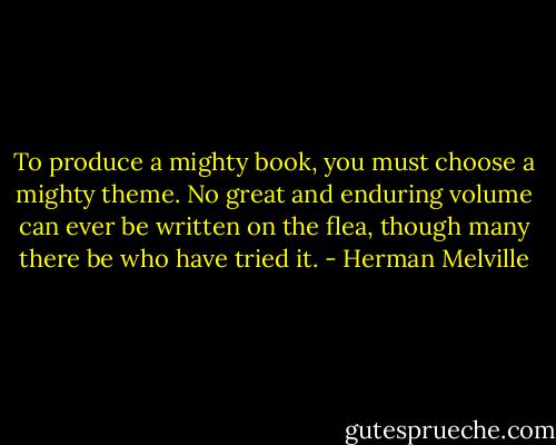 To produce a mighty book, you must choose a mighty theme. No great and enduring volume can ever be written on the flea, though many there be who have tried it. - Herman Melville