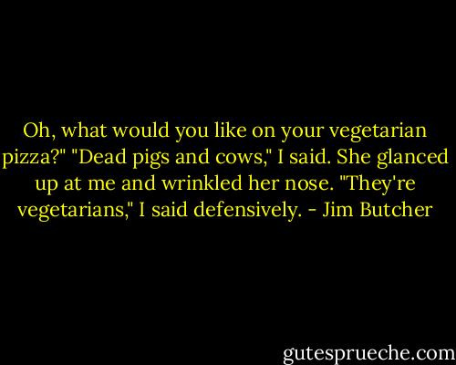Oh, what would you like on your vegetarian pizza?" "Dead pigs and cows," I said. She glanced up at me and wrinkled her nose. "They're vegetarians," I said defensively. - Jim Butcher