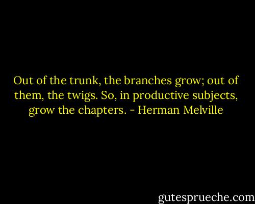Out of the trunk, the branches grow; out of them, the twigs. So, in productive subjects, grow the chapters. - Herman Melville