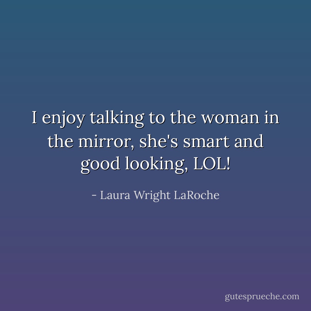 I enjoy talking to the woman in the mirror, she's smart and good looking, LOL! - Laura Wright LaRoche