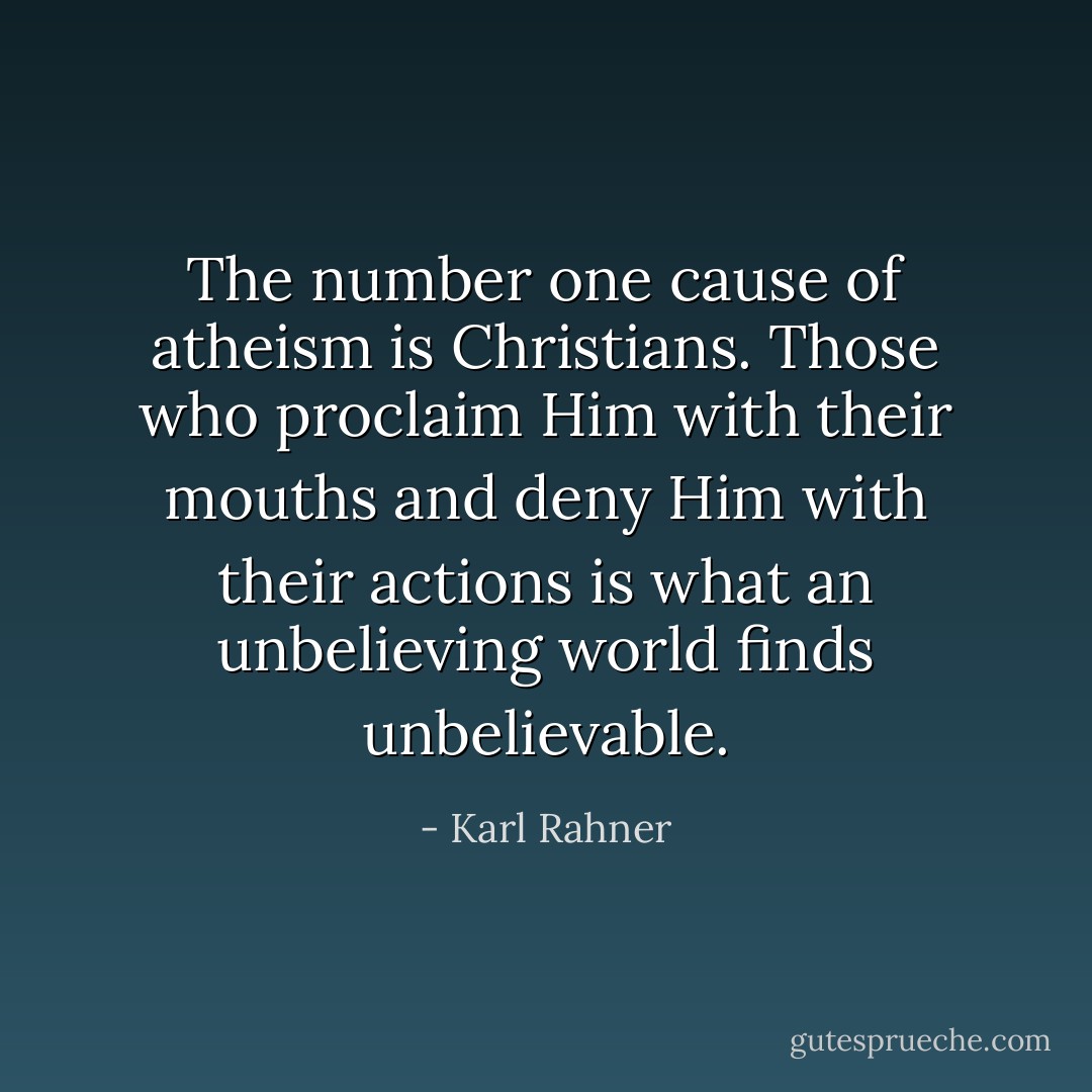 The number one cause of atheism is Christians. Those who proclaim Him with their mouths and deny Him with their actions is what an unbelieving world finds unbelievable. - Karl Rahner