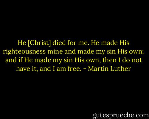 He [Christ] died for me. He made His righteousness mine and made my sin His own; and if He made my sin His own, then I do not have it, and I am free. - Martin Luther