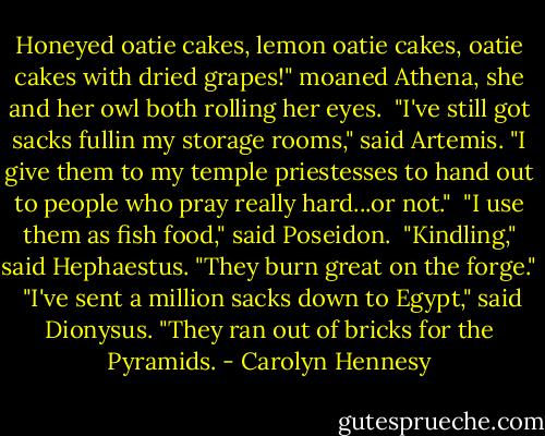Honeyed oatie cakes, lemon oatie cakes, oatie cakes with dried grapes!" moaned Athena, she and her owl both rolling her eyes.<br /><br />"I've still got sacks fullin my storage rooms," said Artemis. "I give them to my temple priestesses to hand out to people who pray really hard...or not."<br /><br />"I use them as fish food," said Poseidon.<br /><br />"Kindling," said Hephaestus. "They burn great on the forge."<br /><br />"I've sent a million sacks down to Egypt," said Dionysus. "They ran out of bricks for the Pyramids. - Carolyn Hennesy