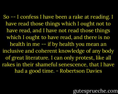 So -- I confess I have been a rake at reading. I have read those things which I ought not to have read, and I have not read those things which I ought to have read, and there is no health in me -- if by health you mean an inclusive and coherent knowledge of any body of great literature. I can only protest, like all rakes in their shameful senescence, that I have had a good time. - Robertson Davies
