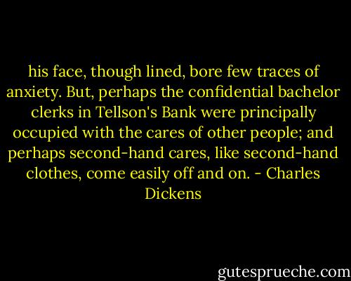 his face, though lined, bore few traces of anxiety. But, perhaps the confidential bachelor clerks in Tellson's Bank were principally occupied with the cares of other people; and perhaps second-hand cares, like second-hand clothes, come easily off and on. - Charles Dickens