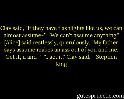 Clay said, "If they have flashlights like us, we can almost assume-"<br /><br />"We can't assume anything," [Alice] said restlessly, querulously. "My father says assume makes an ass out of you and me. Get it, u and-"<br /><br />"I get it," Clay said. - Stephen King