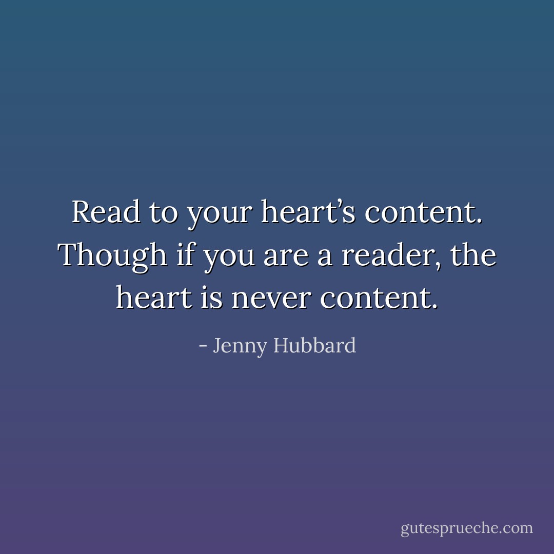 Read to your heart’s content. Though if you are a reader, the heart is never content. - Jenny Hubbard