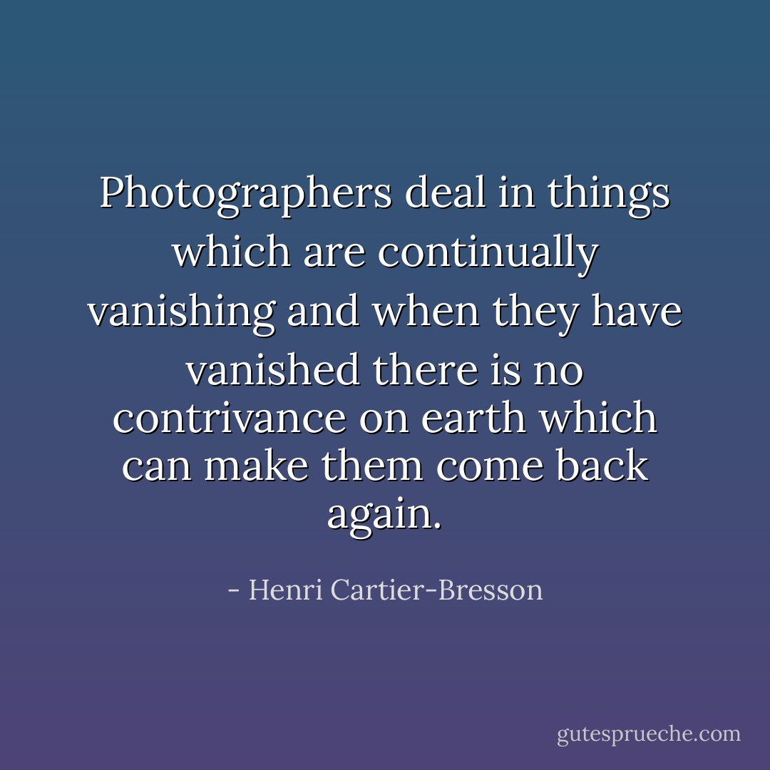 Photographers deal in things which are continually vanishing and when they have vanished there is no contrivance on earth which can make them come back again. - Henri Cartier-Bresson
