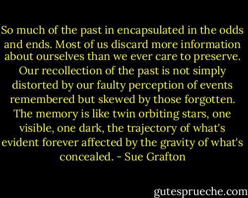 So much of the past in encapsulated in the odds and ends. Most of us discard more information about ourselves than we ever care to preserve. Our recollection of the past is not simply distorted by our faulty perception of events remembered but skewed by those forgotten. The memory is like twin orbiting stars, one visible, one dark, the trajectory of what's evident forever affected by the gravity of what's concealed. - Sue Grafton