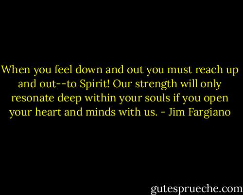 When you feel down and out you must reach up and out--to Spirit! Our strength will only resonate deep within your souls if you open your heart and minds with us. - Jim Fargiano