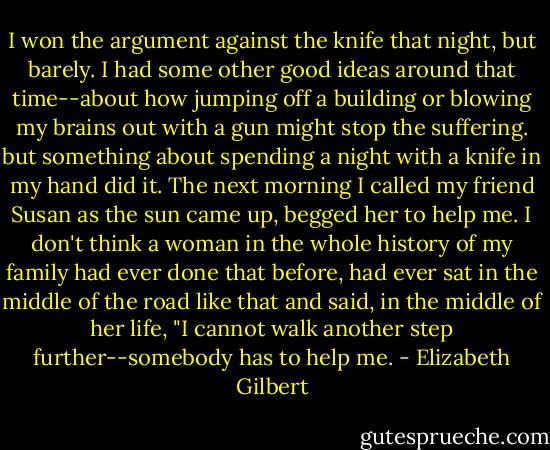 I won the argument against the knife that night, but barely. I had some other good ideas around that time--about how jumping off a building or blowing my brains out with a gun might stop the suffering. but something about spending a night with a knife in my hand did it.<br />The next morning I called my friend Susan as the sun came up, begged her to help me. I don't think a woman in the whole history of my family had ever done that before, had ever sat in the middle of the road like that and said, in the middle of her life, "I cannot walk another step further--somebody has to help me. - Elizabeth Gilbert