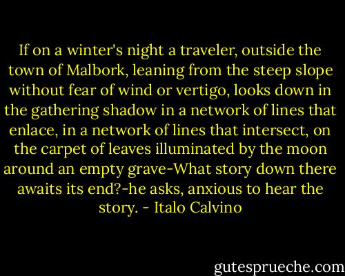 If on a winter's night a traveler, outside the town of Malbork, leaning from the steep slope without fear of wind or vertigo, looks down in the gathering shadow in a network of lines that enlace, in a network of lines that intersect, on the carpet of leaves illuminated by the moon around an empty grave-What story down there awaits its end?-he asks, anxious to hear the story. - Italo Calvino