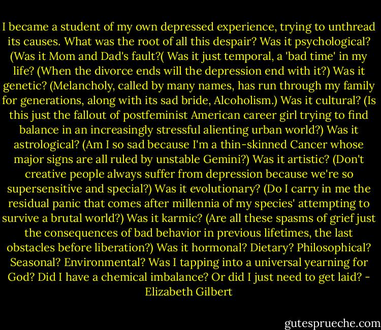 I became a student of my own depressed experience, trying to unthread its causes. What was the root of all this despair? Was it psychological? (Was it Mom and Dad's fault?( Was it just temporal, a 'bad time' in my life? (When the divorce ends will the depression end with it?) Was it genetic? (Melancholy, called by many names, has run through my family for generations, along with its sad bride, Alcoholism.) Was it cultural? (Is this just the fallout of postfeminist American career girl trying to find balance in an increasingly stressful alienting urban world?) Was it astrological? (Am I so sad because I'm a thin-skinned Cancer whose major signs are all ruled by unstable Gemini?) Was it artistic? (Don't creative people always suffer from depression because we're so supersensitive and special?) Was it evolutionary? (Do I carry in me the residual panic that comes after millennia of my species' attempting to survive a brutal world?) Was it karmic? (Are all these spasms of grief just the consequences of bad behavior in previous lifetimes, the last obstacles before liberation?) Was it hormonal? Dietary? Philosophical? Seasonal? Environmental? Was I tapping into a universal yearning for God? Did I have a chemical imbalance? Or did I just need to get laid? - Elizabeth Gilbert